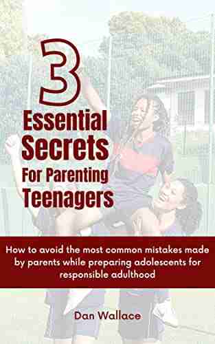 3 Essential Secrets For Parenting Teenagers: How To Avoid The Most Common Mistakes Made By Parents While Preparing Adolescents For Responsible Adulthood