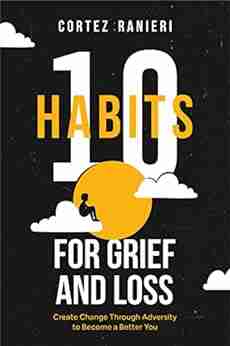 10 Habits For Grief And Loss: Create Change Through Adversity To Become A Better You