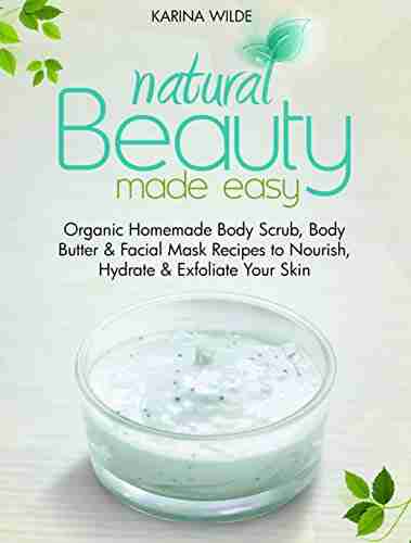 Natural Beauty Made Easy: Organic Homemade Body Scrub Body Butter And Facial Mask Recipes To Nourish Hydrate And Exfoliate Your Skin