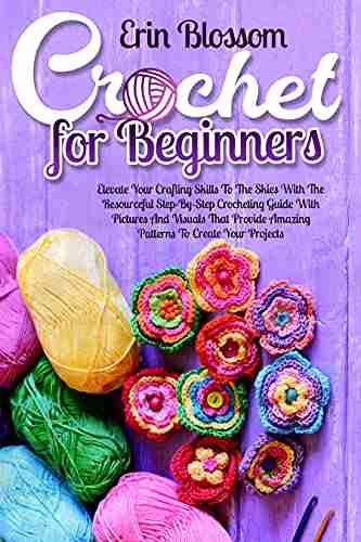 Crochet For Beginners: Elevate Your Crafting Skills To The Skies With The Resourceful Step By Step Crocheting Guide With Pictures And Visuals That Provide Amazing Patters To Create Your Projects