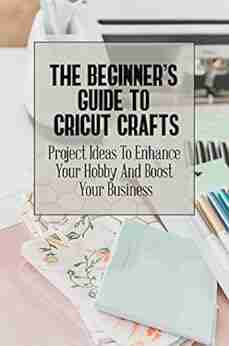 The Beginner S Guide To Cricut Crafts: Project Ideas To Enhance Your Hobby And Boost Your Business