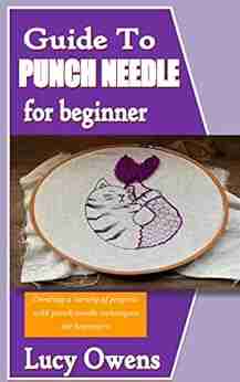 GUIDE TO PUNCH NEEDLE FOR BEGINNERS: Creating A Variety Of Projects With Punch Needle Techniques For Beginners