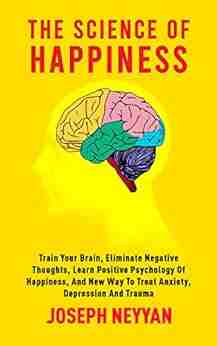 THE SCIENCE OF HAPPINESS: Train Your Brain Eliminate Negative Thoughts Learn Positive Psychology Of Happiness And New Way To Treat Anxiety Depression And Trauma (LIFE TRANSFORMATION 8)