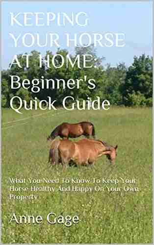 KEEPING YOUR HORSE AT HOME: Beginner s Quick Guide: What You Need to Know To Keep Your Horse Healthy and Happy On Your Own Property